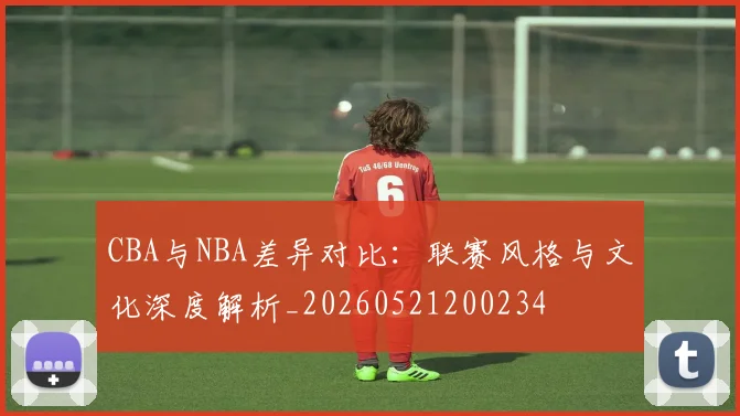 CBA与NBA差异对比：联赛风格与文化深度解析_20260521200234